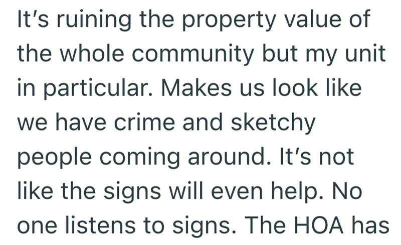 It's ruining the property value of the whole community but my unit in particular. Makes us look like we have crime and sketchy people coming around. It's not like the signs will even help. No one listens to signs. The HOA has