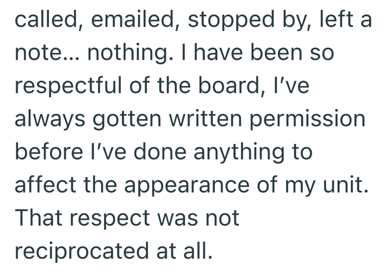 called, emailed, stopped by, left a note... nothing. I have been so respectful of the board, I've always gotten written permission before I've done anything to affect the appearance of my unit. That respect was not reciprocated at all.