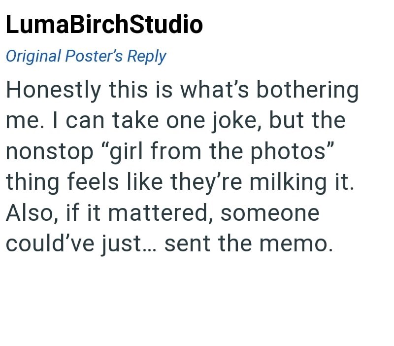 LumaBirchStudio Original Poster's Reply Honestly this is what's bothering me. I can take one joke, but the nonstop "girl from the photos" thing feels like they're milking it. Also, if it mattered, someone could've just... sent the memo.