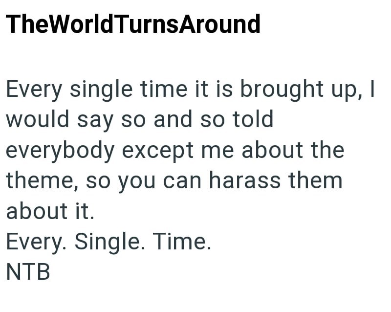TheWorldTurnsAround Every single time it is brought up, I would say so and so told everybody except me about the theme, so you can harass them about it. Every. Single. Time. NTB
