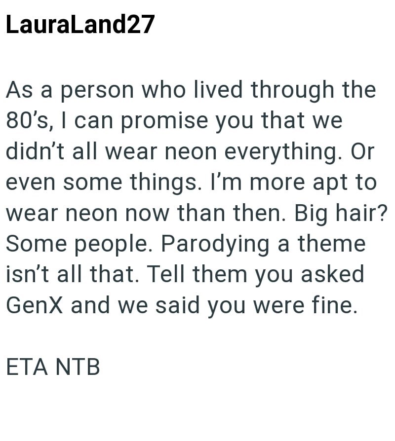 LauraLand27 As a person who lived through the 80's, I can promise you that we didn't all wear neon everything. Or even some things. I'm more apt to wear neon now than then. Big hair? Some people. Parodying a theme isn't all that. Tell them you asked GenX and we said you were fine. ETA NTB