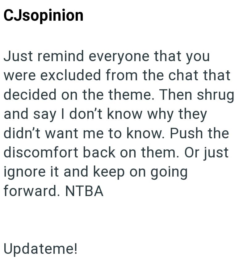 CJsopinion Just remind everyone that you were excluded from the chat that decided on the theme. Then shrug and say I don't know why they didn't want me to know. Push the discomfort back on them. Or just ignore it and keep on going forward. NTBA Updateme!