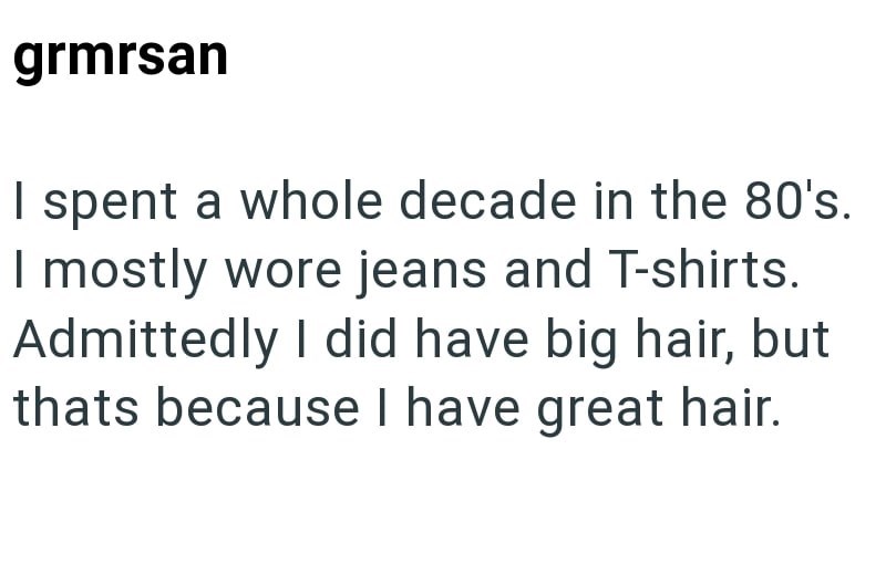 grmrsan I spent a whole decade in the 80's. I mostly wore jeans and T-shirts. Admittedly I did have big hair, but thats because I have great hair.
