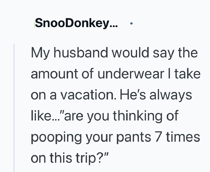 SnooDonkey... My husband would say the amount of underwear I take on a vacation. He's always like..."are you thinking of pooping your pants 7 times on this trip?"