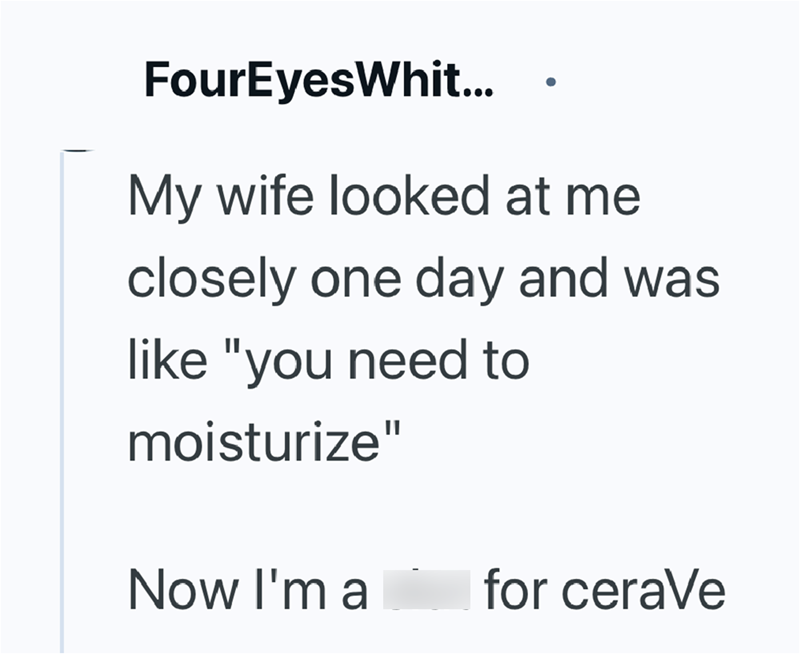 FourEyes Whit... My wife looked at me closely one day and was like "you need to moisturize" Now I'm a for ceraVe