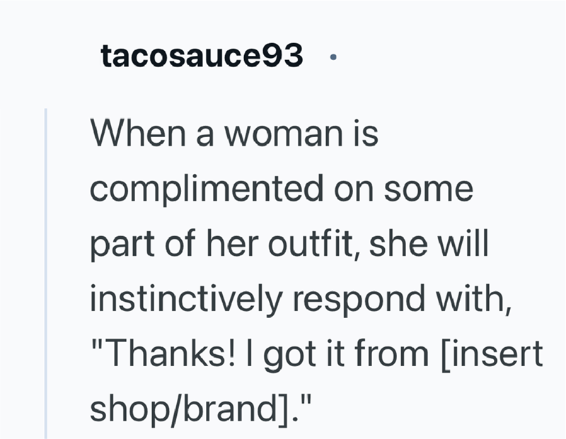 tacosauce93 • When a woman is complimented on some part of her outfit, she will instinctively respond with, "Thanks! I got it from [insert shop/brand]."