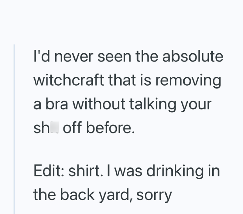 I'd never seen the absolute witchcraft that is removing a bra without talking your sh.. off before. Edit: shirt. I was drinking in the back yard, sorry