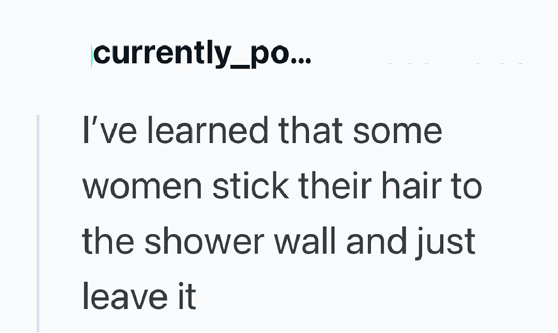 currently_po... I've learned that some women stick their hair to the shower wall and just leave it