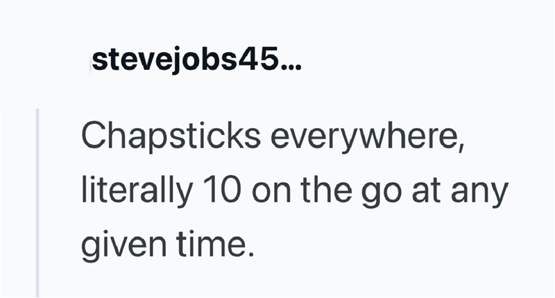 stevejobs45... Chapsticks everywhere, literally 10 on the go at any given time.