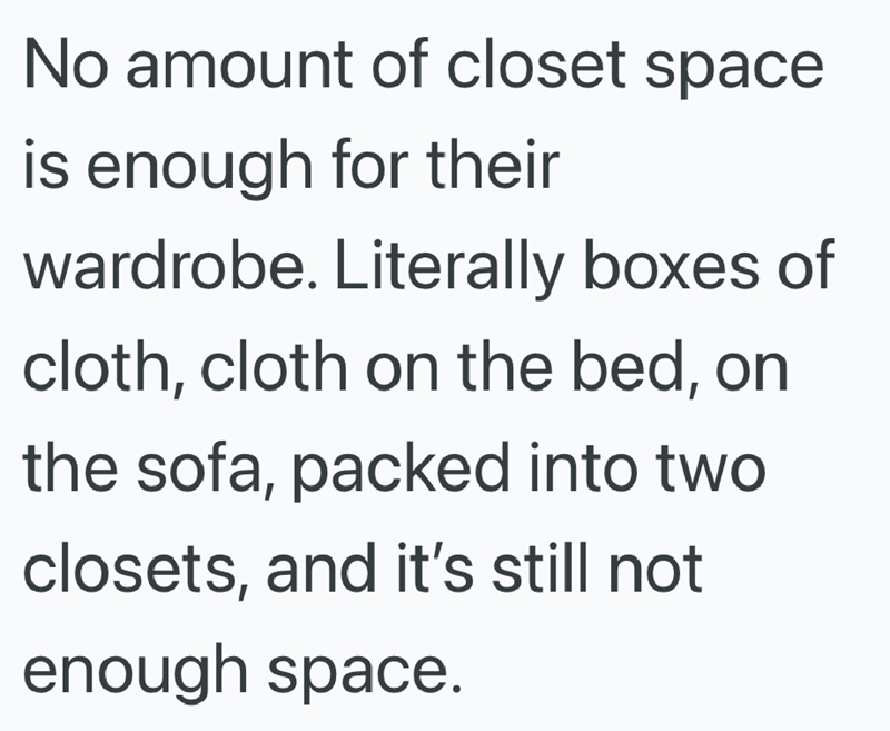 No amount of closet space is enough for their wardrobe. Literally boxes of cloth, cloth on the bed, on the sofa, packed into two closets, and it's still not enough space.