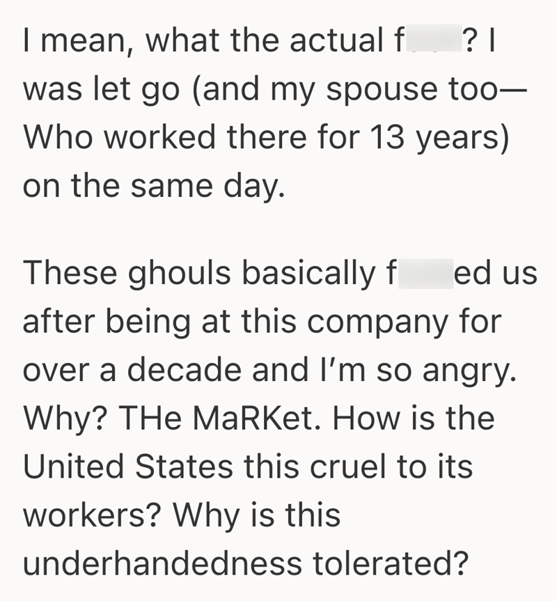 ? | I mean, what the actual f was let go (and my spouse too- Who worked there for 13 years) on the same day. These ghouls basically f ed us after being at this company for over a decade and I'm so angry. Why? THe MaRket. How is the United States this cruel to its workers? Why is this underhandedness tolerated?