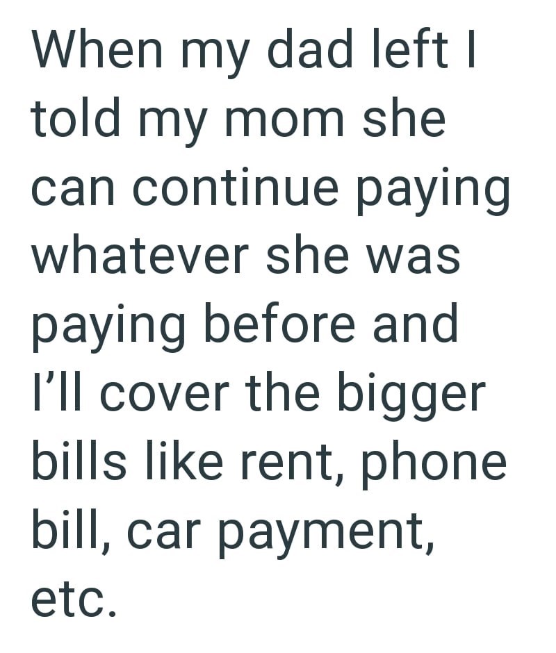 When my dad left I told my mom she can continue paying whatever she was paying before and I'll cover the bigger bills like rent, phone bill, car payment, etc.