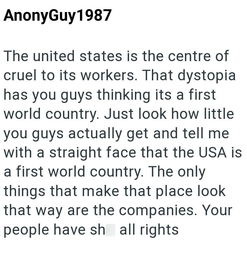 AnonyGuy1987 The united states is the centre of cruel to its workers. That dystopia has you guys thinking its a first world country. Just look how little you guys actually get and tell me with a straight face that the USA is a first world country. The only things that make that place look that way are the companies. Your people have sh all rights