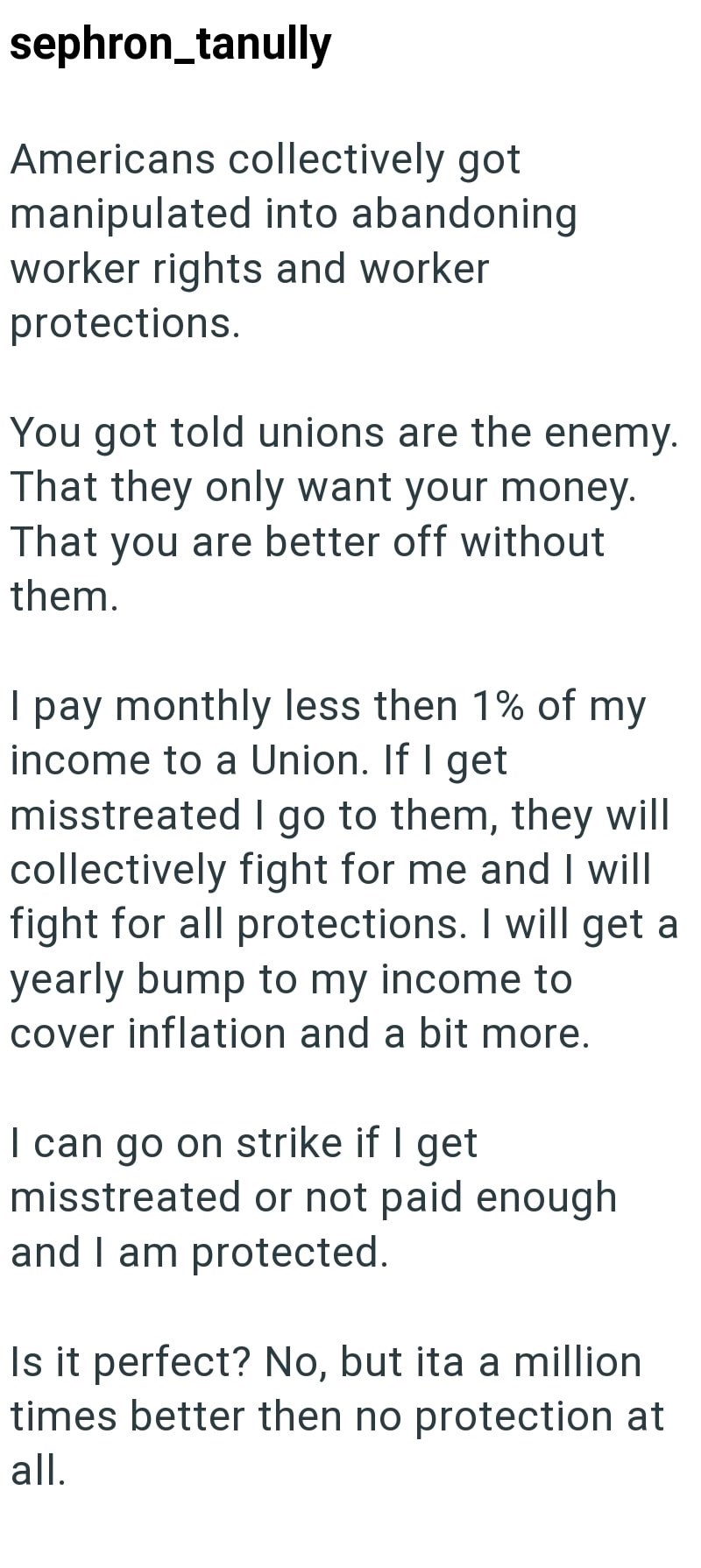 sephron_tanully Americans collectively got manipulated into abandoning worker rights and worker protections. You got told unions are the enemy. That they only want your money. That you are better off without them. I pay monthly less then 1% of my income to a Union. If I get misstreated I go to them, they will collectively fight for me and I will fight for all protections. I will get a yearly bump to my income to cover inflation and a bit more. I can go on strike if I get misstreated or not paid