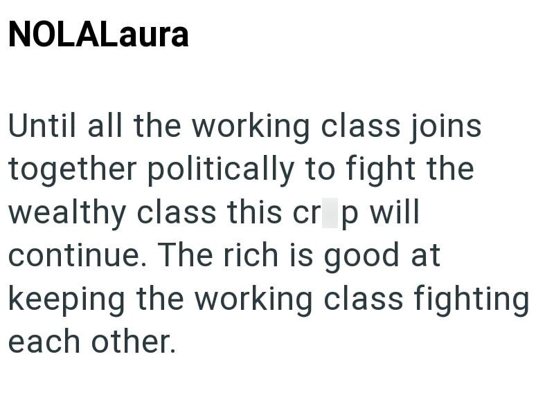 NOLALaura Until all the working class joins together politically to fight the wealthy class this crop will continue. The rich is good at keeping the working class fighting each other.