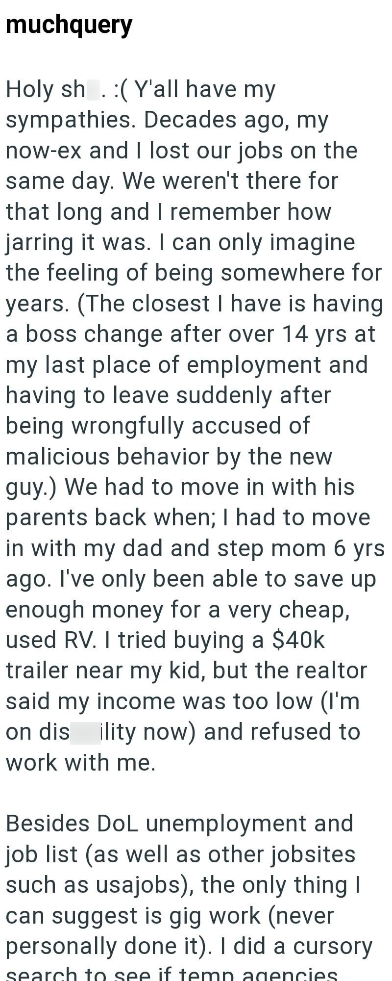 muchquery Holy sh (Y'all have my sympathies. Decades ago, my now-ex and I lost our jobs on the same day. We weren't there for that long and I remember how jarring it was. I can only imagine the feeling of being somewhere for years. (The closest I have is having a boss change after over 14 yrs at my last place of employment and having to leave suddenly after being wrongfully accused of malicious behavior by the new guy.) We had to move in with his parents back when; I had to move in with my dad a