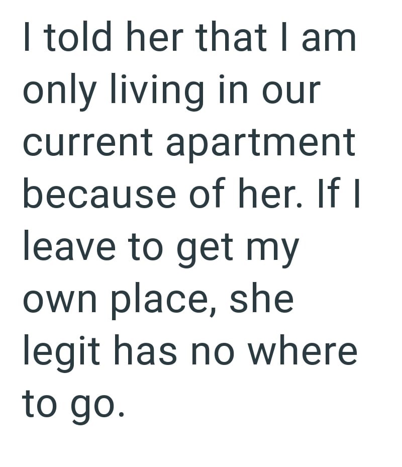 I told her that I am only living in our current apartment because of her. If I leave to get my own place, she legit has no where to go.