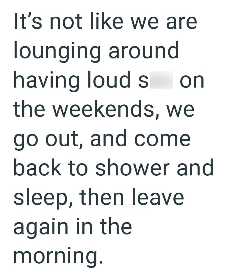 It's not like we are lounging around having loud s on the weekends, we go out, and come back to shower and sleep, then leave again in the morning.