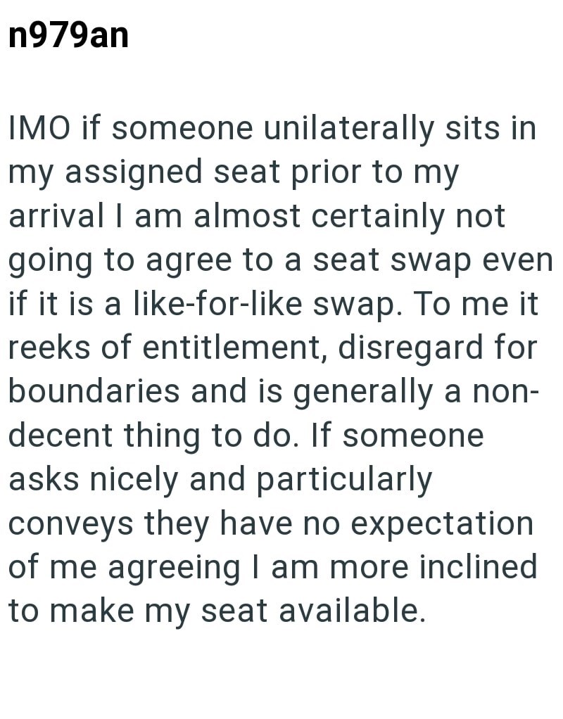 n979an IMO if someone unilaterally sits in my assigned seat prior to my arrival I am almost certainly not going to agree to a seat swap even if it is a like-for-like swap. To me it reeks of entitlement, disregard for boundaries and is generally a non- decent thing to do. If someone asks nicely and particularly conveys they have no expectation of me agreeing I am more inclined to make my seat available.