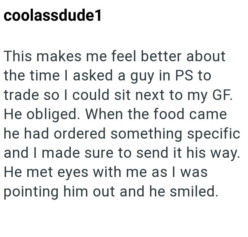 coolassdude1 This makes me feel better about the time I asked a guy in PS to trade so I could sit next to my GF. He obliged. When the food came he had ordered something specific and I made sure to send it his way. He met eyes with me as I was pointing him out and he smiled.