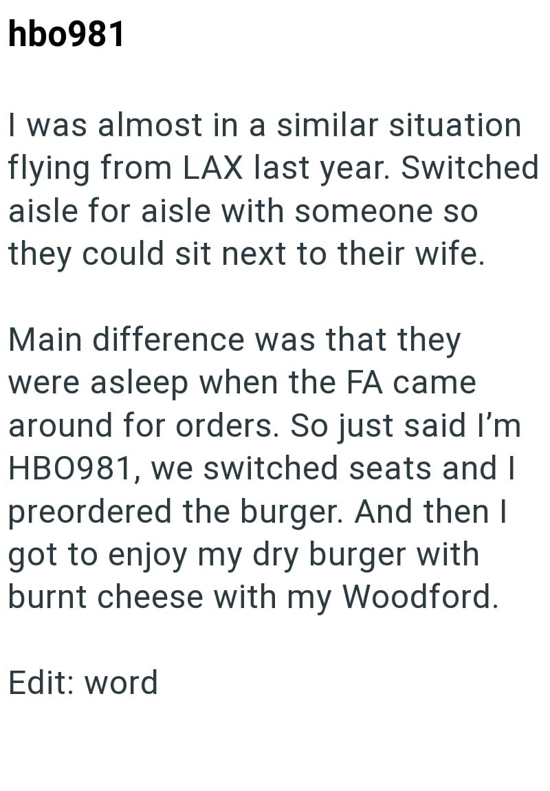 hbo981 I was almost in a similar situation flying from LAX last year. Switched aisle for aisle with someone so they could sit next to their wife. Main difference was that they were asleep when the FA came around for orders. So just said I'm HB0981, we switched seats and I preordered the burger. And then I got to enjoy my dry burger with burnt cheese with my Woodford. Edit: word