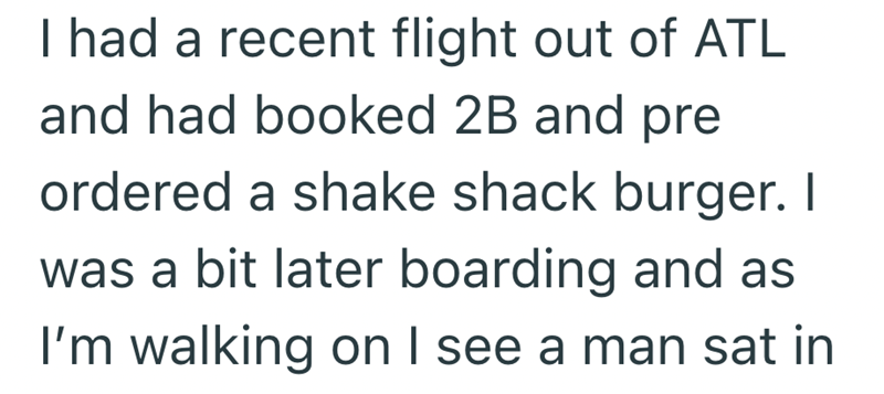 I had a recent flight out of ATL and had booked 2B and pre ordered a shake shack burger. I was a bit later boarding and as I'm walking on I see a man sat in