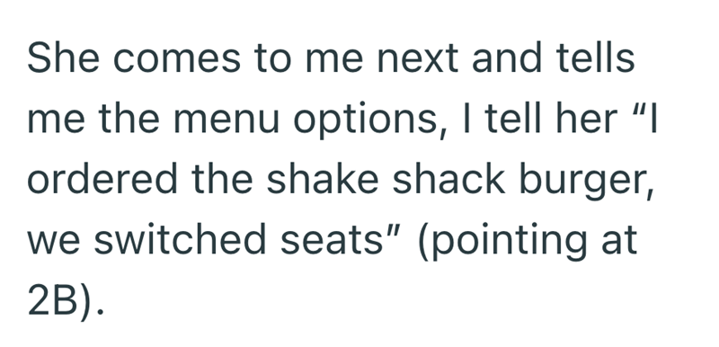 She comes to me next and tells me the menu options, I tell her "I ordered the shake shack burger, we switched seats" (pointing at 2B).