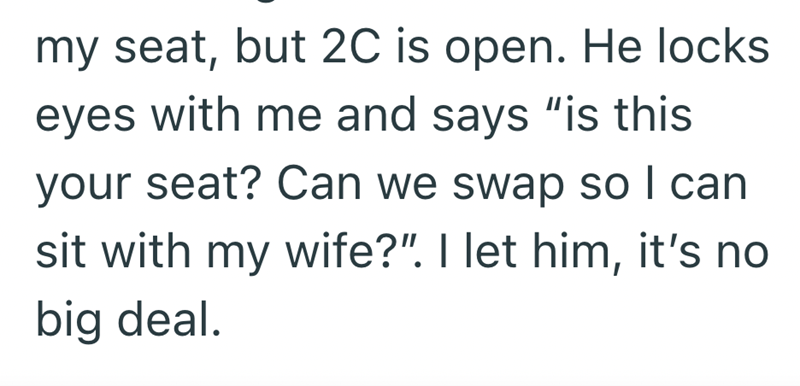 my seat, but 2C is open. He locks eyes with me and says "is this your seat? Can we swap so I can sit with my wife?". I let him, it's no big deal.