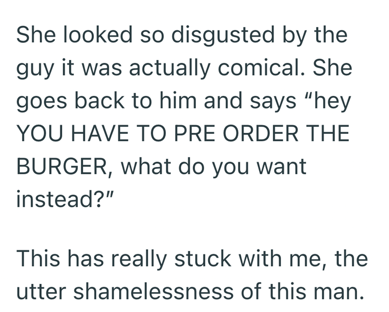 She looked so disgusted by the guy it was actually comical. She goes back to him and says "hey YOU HAVE TO PRE ORDER THE BURGER, what do you want instead?" This has really stuck with me, the utter shamelessness of this man.