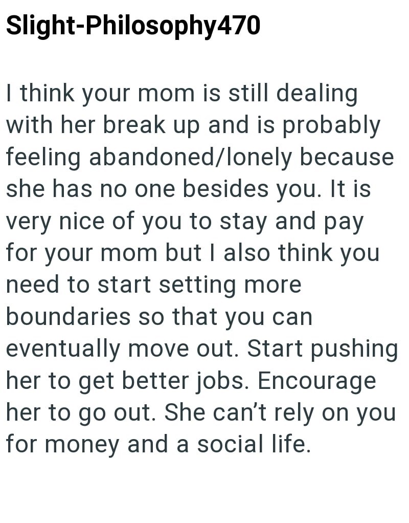 Slight-Philosophy470 I think your mom is still dealing with her break up and is probably feeling abandoned/lonely because she has no one besides you. It is very nice of you to stay and pay for your mom but I also think you need to start setting more boundaries so that you can eventually move out. Start pushing her to get better jobs. Encourage her to go out. She can't rely on you for money and a social life.