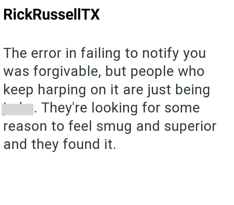 RickRussellTX The error in failing to notify you was forgivable, but people who keep harping on it are just being . They're looking for some reason to feel smug and superior and they found it.