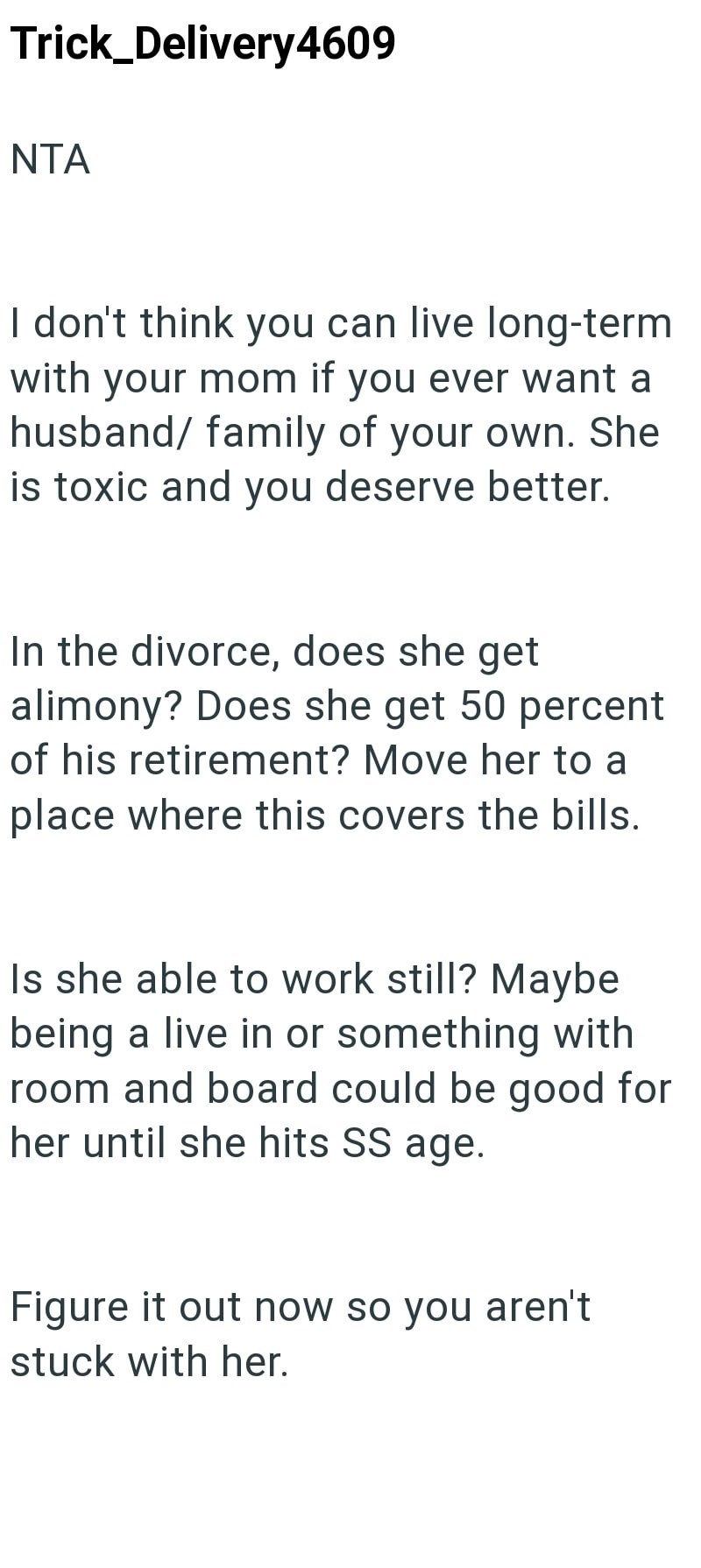 Trick_Delivery4609 NTA I don't think you can live long-term with your mom if you ever want a husband/ family of your own. She is toxic and you deserve better. In the divorce, does she get alimony? Does she get 50 percent of his retirement? Move her to a place where this covers the bills. Is she able to work still? Maybe being a live in or something with room and board could be good for her until she hits SS age. Figure it out now so you aren't stuck with her.