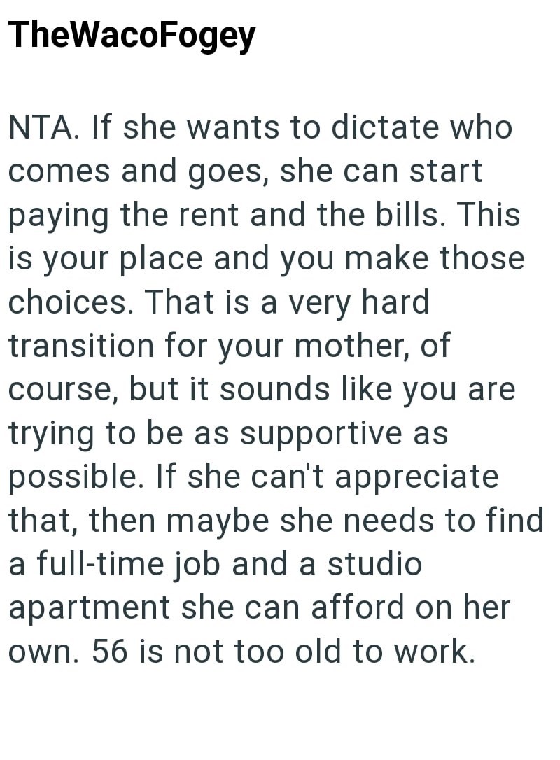 TheWacoFogey NTA. If she wants to dictate who comes and goes, she can start paying the rent and the bills. This is your place and you make those choices. That is a very hard transition for your mother, of course, but it sounds like you are trying to be as supportive as possible. If she can't appreciate that, then maybe she needs to find a full-time job and a studio apartment she can afford on her own. 56 is not too old to work.
