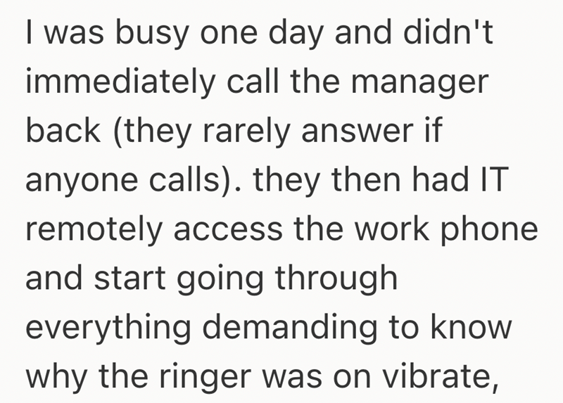I was busy one day and didn't immediately call the manager back (they rarely answer if anyone calls). they then had IT remotely access the work phone and start going through everything demanding to know why the ringer was on vibrate,