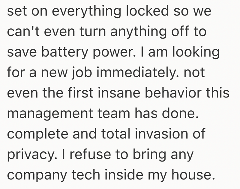 set on everything locked so we can't even turn anything off to save battery power. I am looking for a new job immediately. not even the first insane behavior this management team has done. complete and total invasion of privacy. I refuse to bring any company tech inside my house.