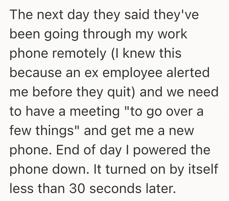 The next day they said they've been going through my work phone remotely (I knew this because an ex employee alerted me before they quit) and we need to have a meeting "to go over a few things" and get me a new phone. End of day I powered the phone down. It turned on by itself less than 30 seconds later.