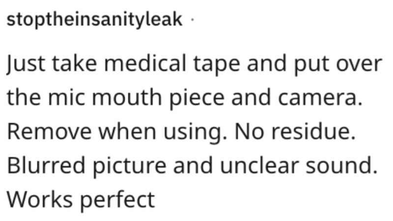 stoptheinsanityleak Just take medical tape and put over the mic mouth piece and camera. Remove when using. No residue. Blurred picture and unclear sound. Works perfect