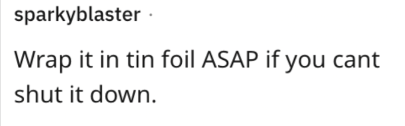 sparkyblaster. Wrap it in tin foil ASAP if you cant shut it down.