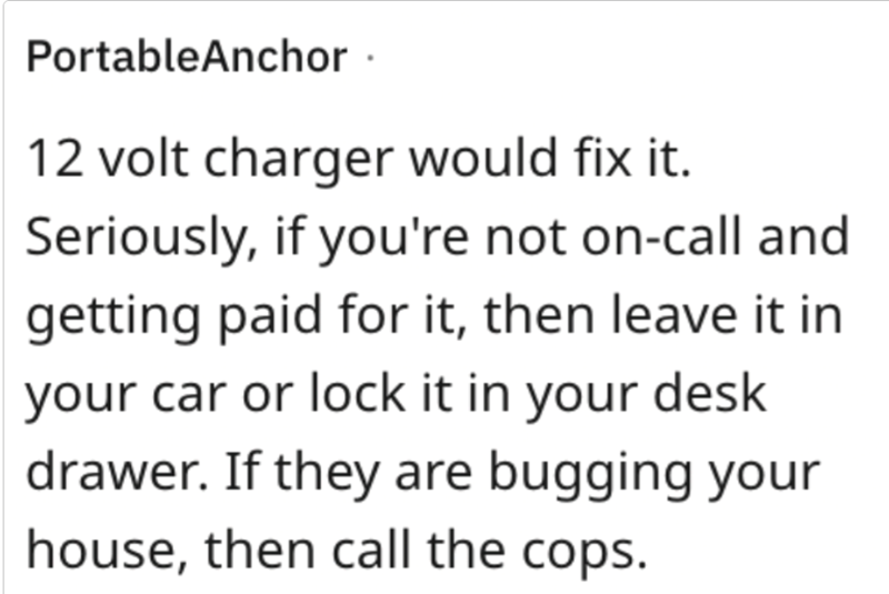 PortableAnchor. 12 volt charger would fix it. Seriously, if you're not on-call and getting paid for it, then leave it in your car or lock it in your desk drawer. If they are bugging your house, then call the cops.
