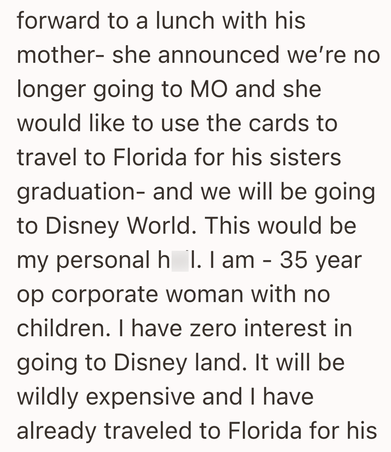 forward to a lunch with his mother- she announced we're no longer going to MO and she would like to use the cards to travel to Florida for his sisters graduation- and we will be going to Disney World. This would be my personal h 1. I am - 35 year op corporate woman with no children. I have zero interest in going to Disney land. It will be wildly expensive and I have already traveled to Florida for his