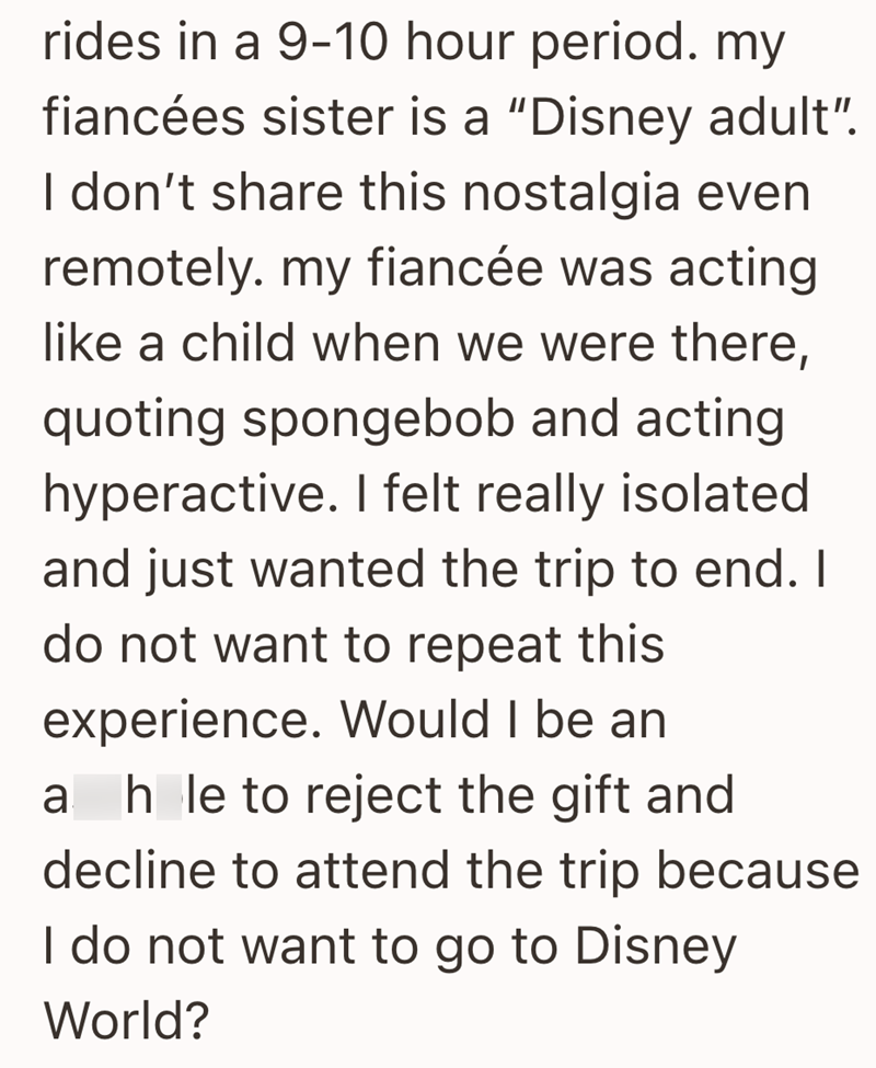 rides in a 9-10 hour period. my fiancées sister is a "Disney adult". I don't share this nostalgia even remotely. my fiancée was acting like a child when we were there, quoting spongebob and acting hyperactive. I felt really isolated and just wanted the trip to end. I do not want to repeat this experience. Would I be an a hole to reject the gift and decline to attend the trip because I do not want to go to Disney World?