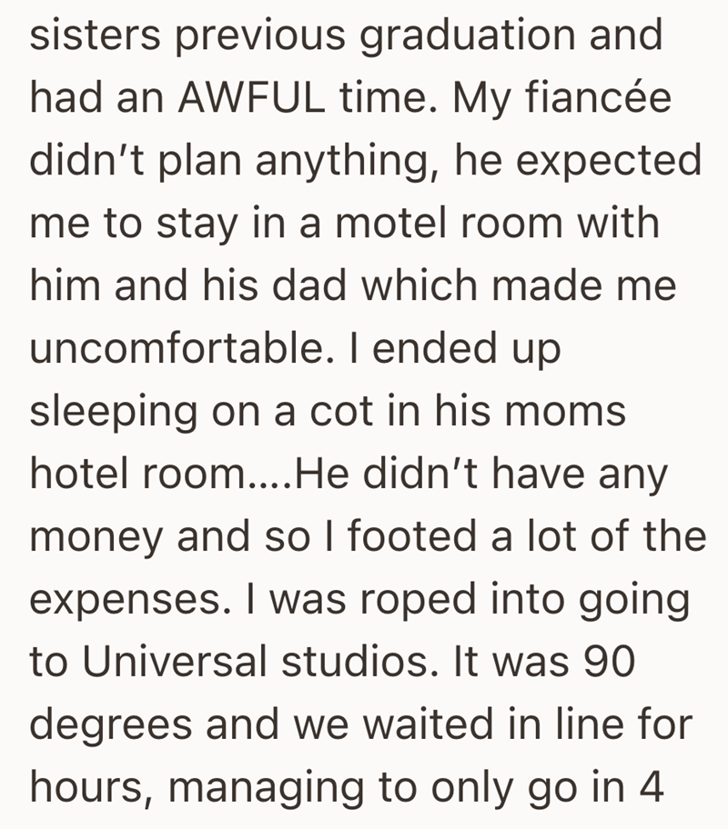 sisters previous graduation and had an AWFUL time. My fiancée didn't plan anything, he expected me to stay in a motel room with him and his dad which made me uncomfortable. I ended up sleeping on a cot in his moms hotel room....He didn't have any money and so I footed a lot of the expenses. I was roped into going to Universal studios. It was 90 degrees and we waited in line for hours, managing to only go in 4