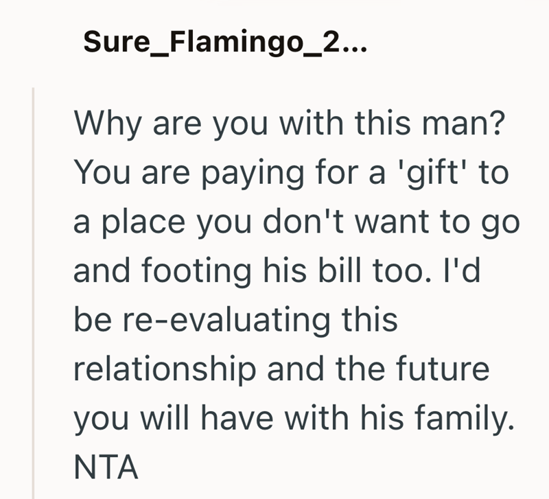 Sure_Flamingo_2... Why are you with this man? You are paying for a 'gift' to a place you don't want to go and footing his bill too. I'd be re-evaluating this relationship and the future you will have with his family. NTA