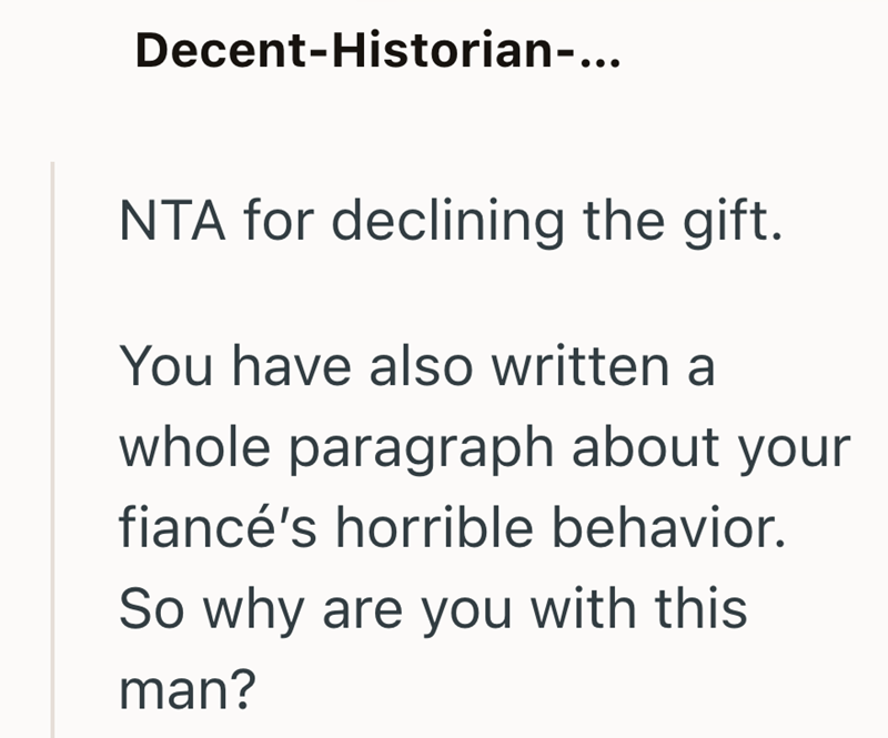 Decent-Historian-... NTA for declining the gift. You have also written a whole paragraph about your fiancé's horrible behavior. So why are you with this man?