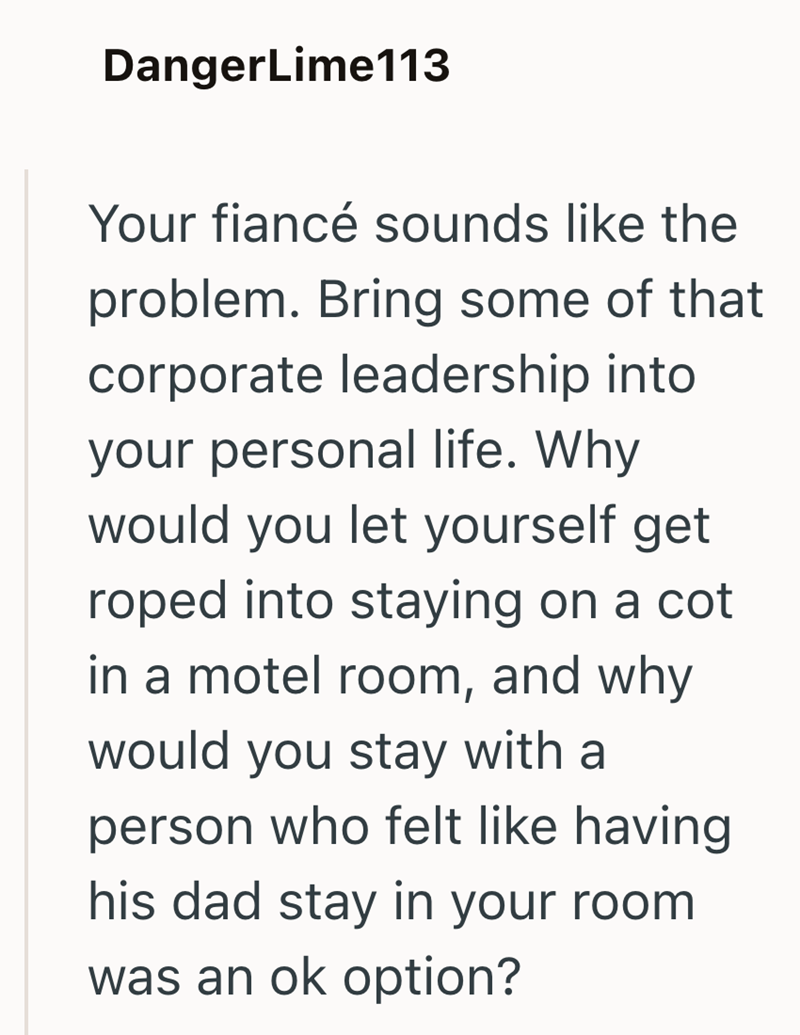 DangerLime113 Your fiancé sounds like the problem. Bring some of that corporate leadership into your personal life. Why would you let yourself get roped into staying on a cot in a motel room, and why would you stay with a person who felt like having his dad stay in your room was an ok option?