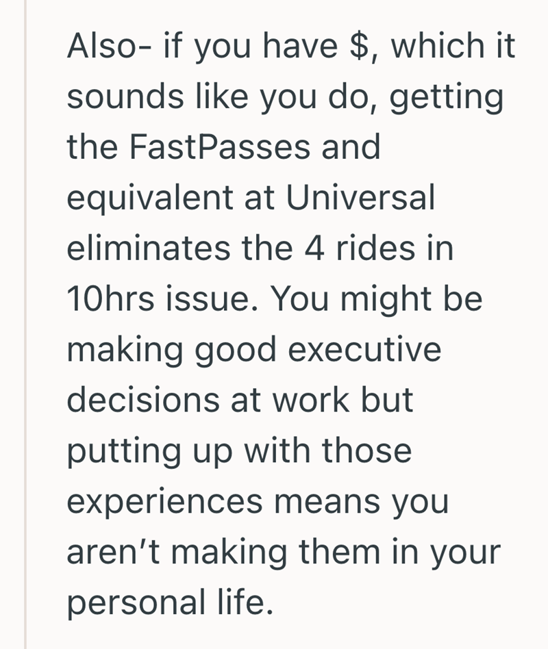Also- if you have $, which it sounds like you do, getting the FastPasses and equivalent at Universal eliminates the 4 rides in 10hrs issue. You might be making good executive decisions at work but putting up with those experiences means you aren't making them in your personal life.