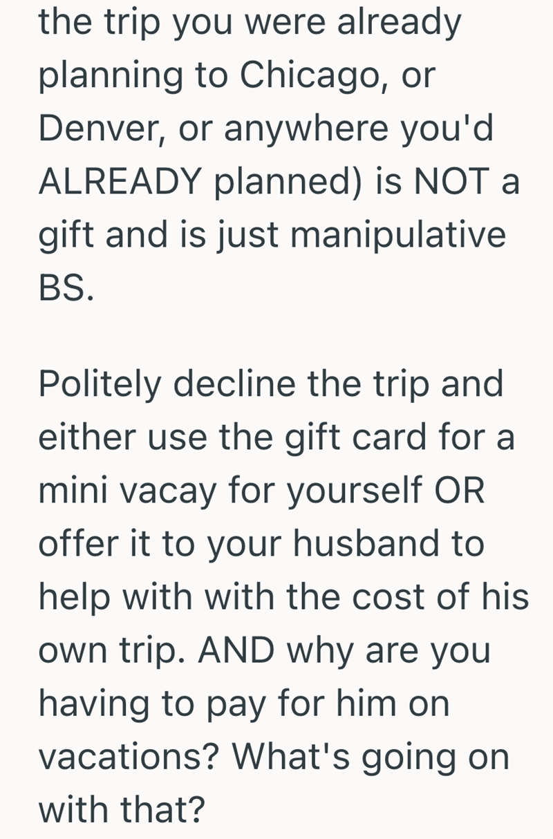the trip you were already planning to Chicago, or Denver, or anywhere you'd ALREADY planned) is NOT a gift and is just manipulative BS. Politely decline the trip and either use the gift card for a mini vacay for yourself OR offer it to your husband to help with with the cost of his own trip. AND why are you having to pay for him on vacations? What's going on with that?