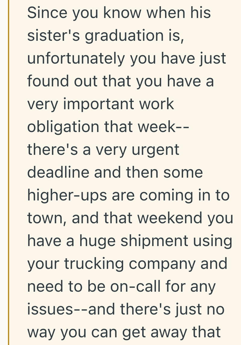 Since you know when his sister's graduation is, unfortunately you have just found out that you have a very important work obligation that week-- there's a very urgent deadline and then some higher-ups are coming in to town, and that weekend you have a huge shipment using your trucking company and need to be on-call for any issues--and there's just no way you can get away that