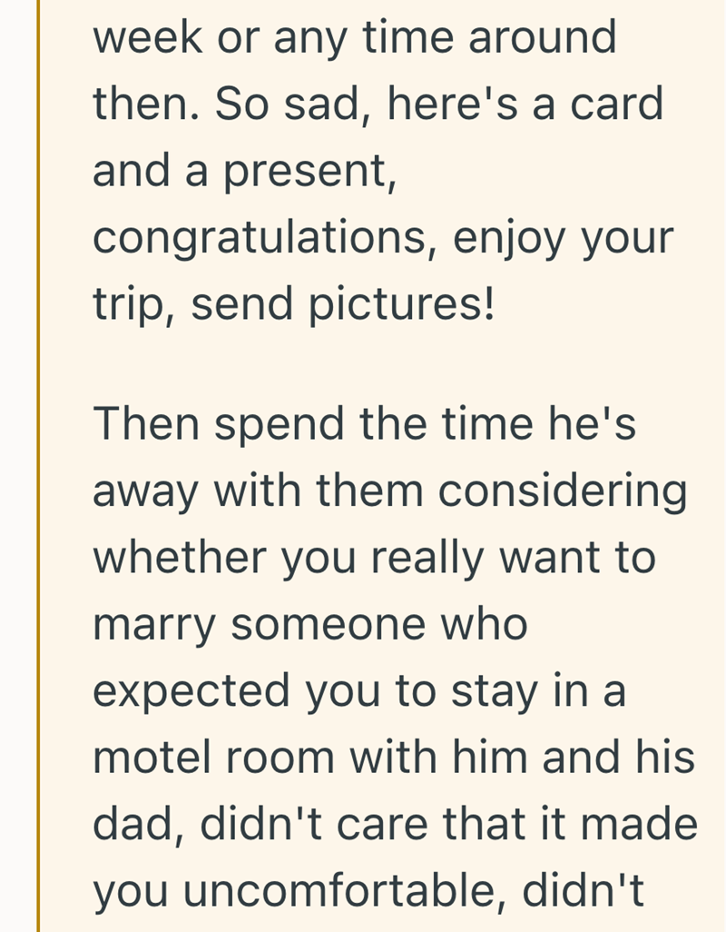 week or any time around then. So sad, here's a card and a present, congratulations, enjoy your trip, send pictures! Then spend the time he's away with them considering whether you really want to marry someone who expected you to stay in a motel room with him and his dad, didn't care that it made you uncomfortable, didn't
