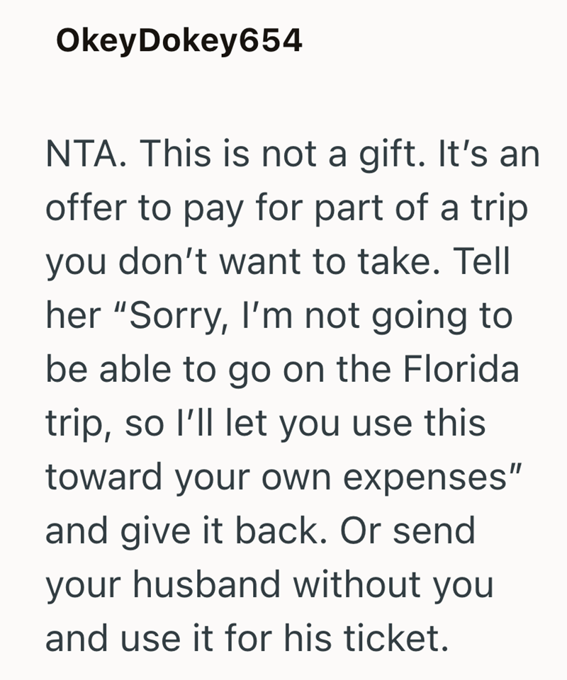 OkeyDokey654 NTA. This is not a gift. It's an offer to pay for part of a trip you don't want to take. Tell her "Sorry, I'm not going to be able to go on the Florida trip, so I'll let you use this toward your own expenses" and give it back. Or send your husband without you and use it for his ticket.
